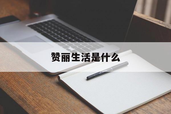 赞丽生活是什么:(赞丽生活2024最新消息新闻)
