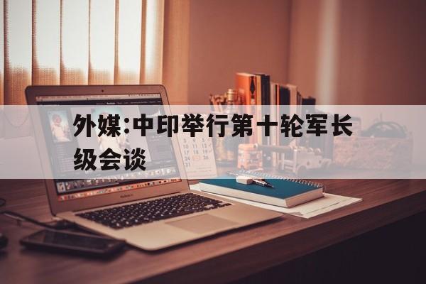 包含外媒:中印举行第十轮军长级会谈的词条