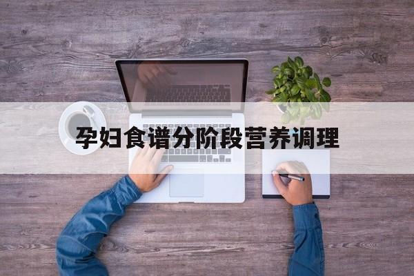 孕妇食谱分阶段营养调理:(孕妇饮食怎么搭配最好最营养)