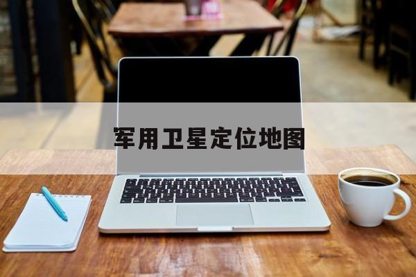 军用卫星定位地图:(军用地图高清卫星地图3d下载)